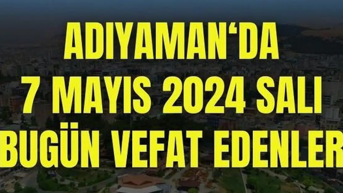 7 Mayıs Adıyaman'da bugün kimler vefat etti?