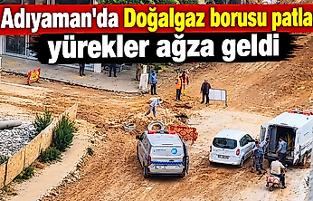 Adıyaman'da Doğalgaz borusu patladı yürekler ağza geldi